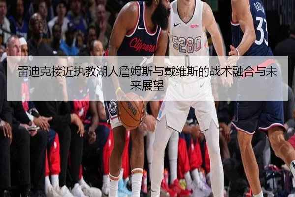 雷迪克接近执教湖人詹姆斯与戴维斯的战术融合与未来展望